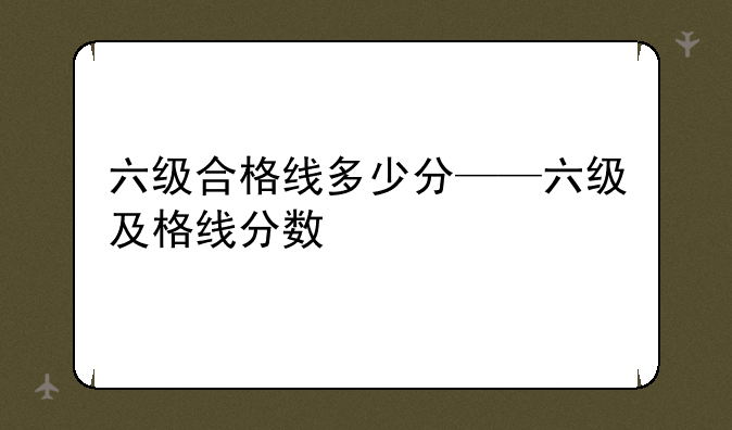 六级合格线多少分——六级及格线分数