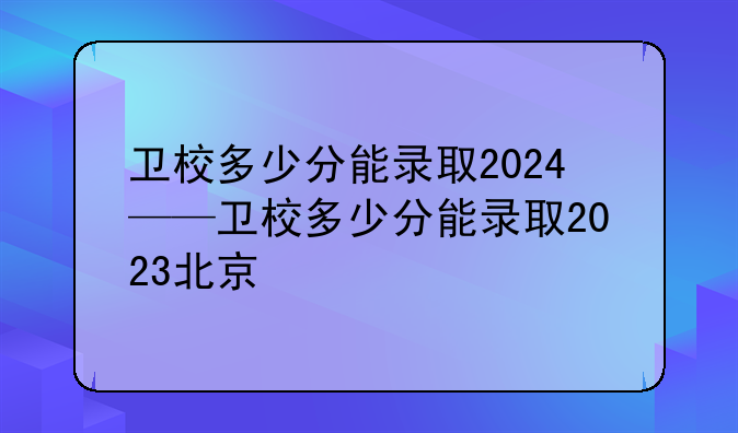 卫校多少分能录取2024——卫校多少分能录取2023北京