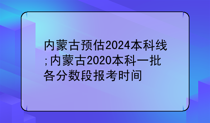内蒙古预估2024本科线;内蒙古2020本科一批各分数段报考时间