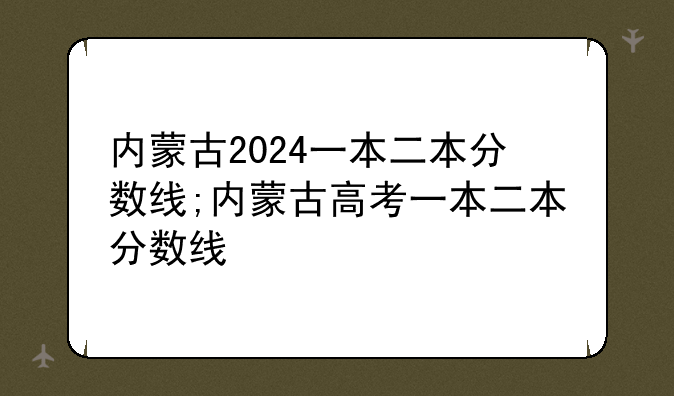 内蒙古2024一本二本分数线;内蒙古高考一本二本分数线