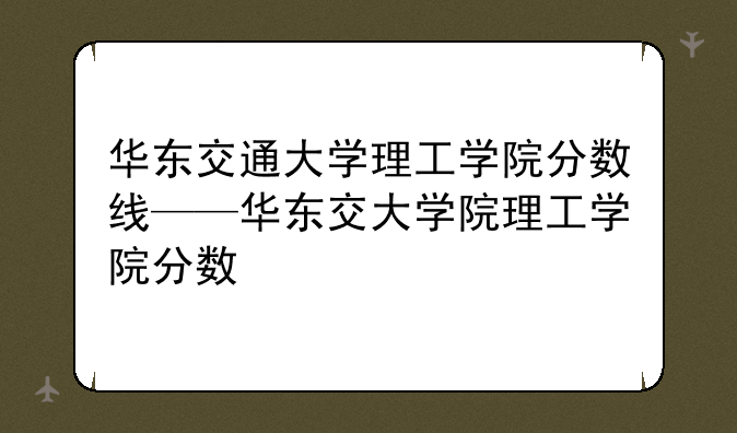 华东交通大学理工学院分数线——华东交大学院理工学院分数
