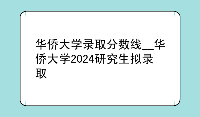 华侨大学录取分数线__华侨大学2024研究生拟录取