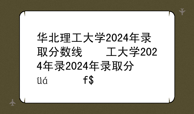 华北理工大学2024年录取分数线，华北理工大学最低录取分数线